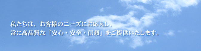 私たちは、お客様のニーズにお応えし、常に高品質な「安心・安全・信頼」をご提供します